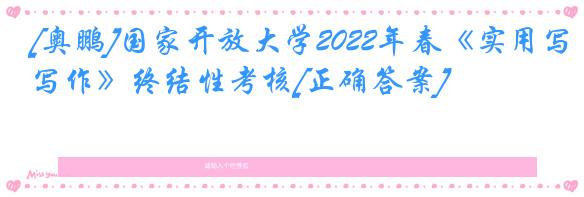 [奥鹏]国家开放大学2022年春《实用写作》终结性考核[正确答案]