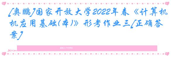 [奥鹏]国家开放大学2022年春《计算机应用基础(本)》形考作业三[正确答案]