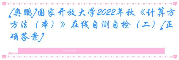 [奥鹏]国家开放大学2022年秋《计算方法（本）》在线自测自检（二）[正确答案]