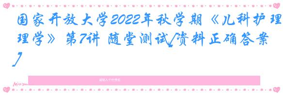 国家开放大学2022年秋学期《儿科护理学》第7讲 随堂测试[资料正确答案]