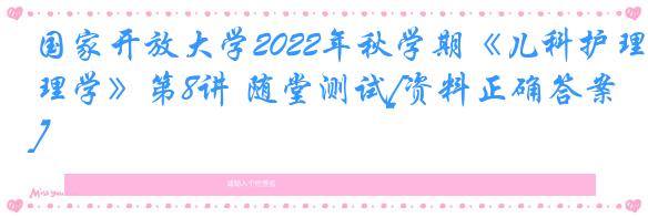 国家开放大学2022年秋学期《儿科护理学》第8讲 随堂测试[资料正确答案]
