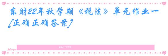 东财22年秋学期《税法》单元作业一[正确正确答案]