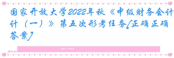 国家开放大学2022年秋《中级财务会计（一）》第五次形考任务[正确正确答案]