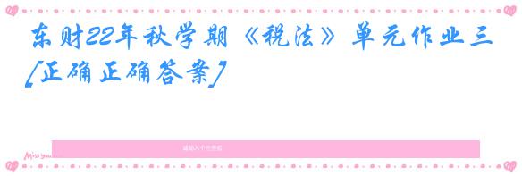 东财22年秋学期《税法》单元作业三[正确正确答案]