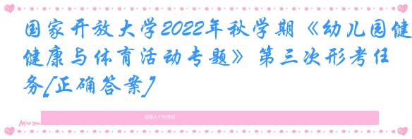 国家开放大学2022年秋学期《幼儿园健康与体育活动专题》第三次形考任务[正确答案]