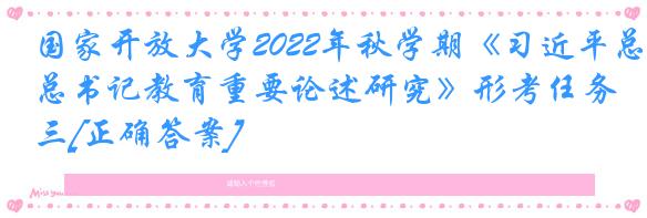 国家开放大学2022年秋学期《习近平总书记教育重要论述研究》形考任务三[正确答案]