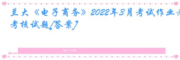 兰大《电子商务》2022年3月考试作业考核试题[答案]