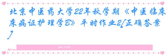北京中医药大学22年秋学期《中医临床病证护理学B》平时作业2[正确答案]