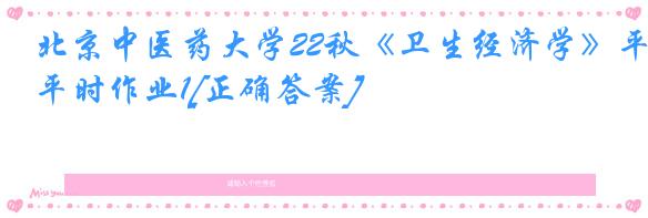 北京中医药大学22秋《卫生经济学》平时作业1[正确答案]