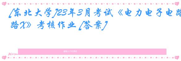 [东北大学]23年3月考试《电力电子电路X》考核作业 [答案]