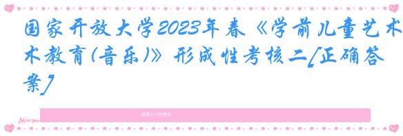 国家开放大学2023年春《学前儿童艺术教育(音乐)》形成性考核二[正确答案]