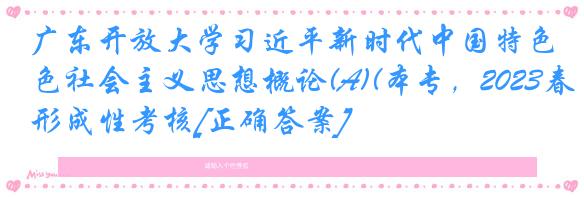 广东开放大学习近平新时代中国特色社会主义思想概论(A)(本专，2023春)形成性考核[正确答案]