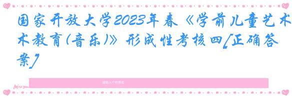 国家开放大学2023年春《学前儿童艺术教育(音乐)》形成性考核四[正确答案]