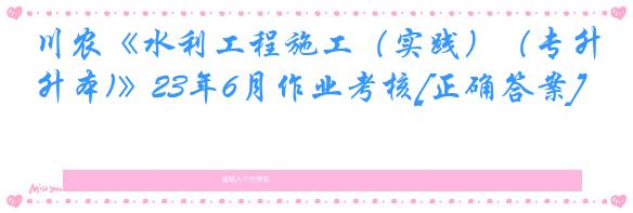 川农《水利工程施工（实践）（专升本)》23年6月作业考核[正确答案]