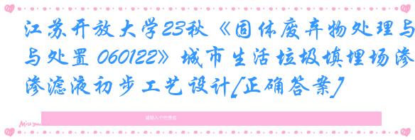 江苏开放大学23秋《固体废弃物处理与处置 060122》城市生活垃圾填埋场渗滤液初步工艺设计[正确答案]