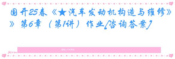 国开25春《★汽车发动机构造与维修》第6章（第1讲）作业[咨询答案]