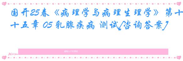 国开25春《病理学与病理生理学》第十五章 05 乳腺疾病 测试[咨询答案]