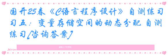 国开25春《C语言程序设计》自测练习五：变量存储空间的动态分配 自测练习[咨询答案]