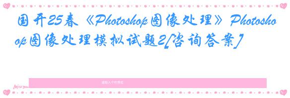 国开25春《Photoshop图像处理》Photoshop图像处理模拟试题2[咨询答案]