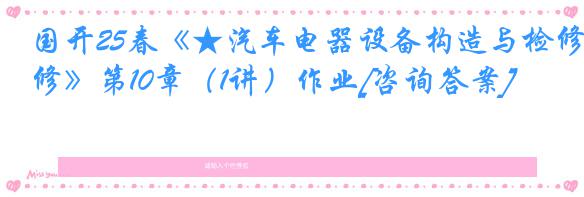 国开25春《★汽车电器设备构造与检修》第10章（1讲）作业[咨询答案]