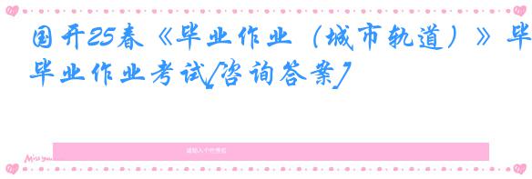 国开25春《毕业作业（城市轨道）》毕业作业考试[咨询答案]