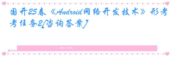 国开25春《Android网络开发技术》形考任务2[咨询答案]