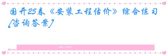 国开25春《安装工程估价》综合练习[咨询答案]