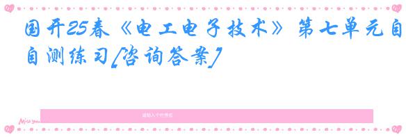 国开25春《电工电子技术》第七单元自测练习[咨询答案]