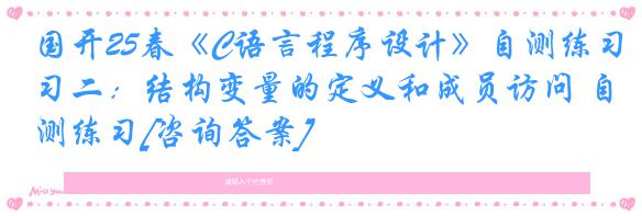 国开25春《C语言程序设计》自测练习二：结构变量的定义和成员访问 自测练习[咨询答案]