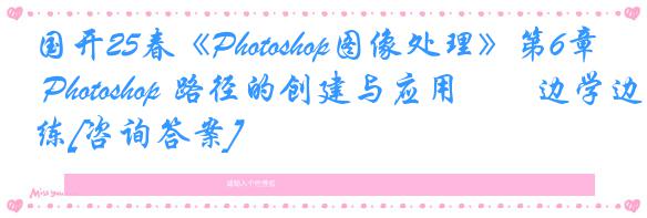 国开25春《Photoshop图像处理》第6章 Photoshop 路径的创建与应用――边学边练[咨询答案]