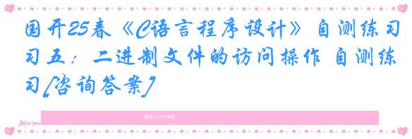 国开25春《C语言程序设计》自测练习五：二进制文件的访问操作 自测练习[咨询答案]