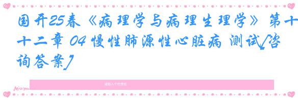国开25春《病理学与病理生理学》第十二章 04 慢性肺源性心脏病 测试[咨询答案]