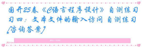 国开25春《C语言程序设计》自测练习四：文本文件的输入访问 自测练习[咨询答案]