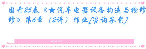 国开25春《★汽车电器设备构造与检修》第6章（2讲）作业[咨询答案]