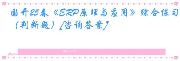 国开25春《ERP原理与应用》综合练习（判断题）[咨询答案]