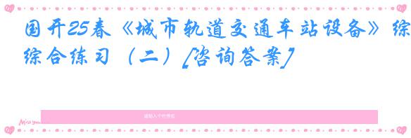 国开25春《城市轨道交通车站设备》综合练习（二）[咨询答案]