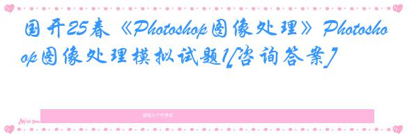 国开25春《Photoshop图像处理》Photoshop图像处理模拟试题1[咨询答案]