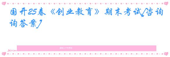 国开25春《创业教育》期末考试[咨询答案]