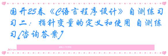 国开25春《C语言程序设计》自测练习二：指针变量的定义和使用 自测练习[咨询答案]
