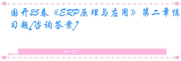 国开25春《ERP原理与应用》第二章练习题[咨询答案]