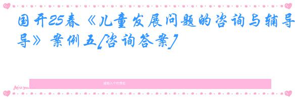国开25春《儿童发展问题的咨询与辅导》案例五[咨询答案]