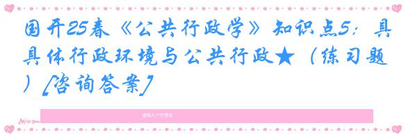 国开25春《公共行政学》知识点5：具体行政环境与公共行政★（练习题）[咨询答案]