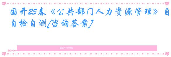 国开25春《公共部门人力资源管理》自检自测[咨询答案]
