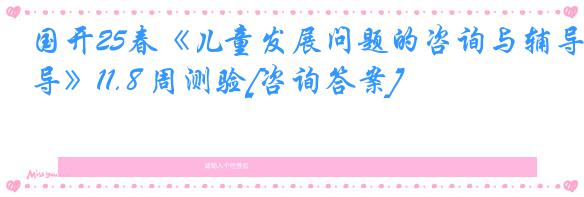 国开25春《儿童发展问题的咨询与辅导》11.8 周测验[咨询答案]