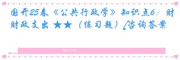 国开25春《公共行政学》知识点6：财政支出 ★★（练习题）[咨询答案]