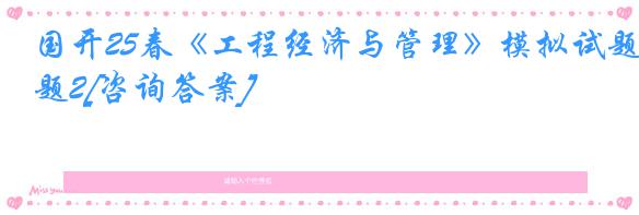 国开25春《工程经济与管理》模拟试题2[咨询答案]