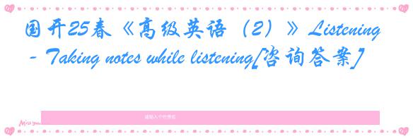国开25春《高级英语（2）》Listening - Taking notes while listening[咨询答案]