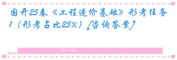 国开25春《工程造价基础》形考任务1（形考占比25%）[咨询答案]