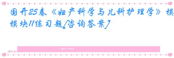 国开25春《妇产科学与儿科护理学》模块11练习题[咨询答案]