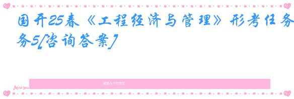 国开25春《工程经济与管理》形考任务5[咨询答案]